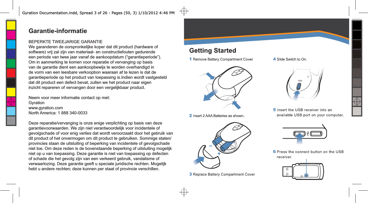 Garantie-informatieBEPERKTE TWEEJARIGE GARANTIEWe garanderen de oorspronkelijke koper dat dit product (hardware of software) vrij zal zijn van materiaal- en constructiefouten gedurende een periode van twee jaar vanaf de aankoopdatum (“garantieperiode”). Om in aanmerking te komen voor reparatie of vervanging op basis van de garantie dient een aankoopbewijs te worden overhandigd in de vorm van een leesbare verkoopbon waaraan af te lezen is dat de garantieperiode op het product van toepassing is.Indien wordt vastgesteld dat dit product een defect bevat, zullen we het product naar eigen inzicht repareren of vervangen door een vergelijkbaar product.Neem voor meer informatie contact op met:Gyrationwww.gyration.comNorth America: 1 888 340-0033Deze reparatie/vervanging is onze enige verplichting op basis van deze garantievoorwaarden. We zijn niet verantwoordelijk voor incidentele of gevolgschade of voor enig verlies dat wordt veroorzaakt door het gebruik van dit product of het onvermogen om dit product te gebruiken. Sommige staten/provincies staan de uitsluiting of beperking van incidentele of gevolgschade niet toe. Om deze reden is de bovenstaande beperking of uitsluiting mogelijk niet op u van toepassing. Deze garantie is niet van toepassing op defecten of schade die het gevolg zijn van een verkeerd gebruik, vandalisme of verwaarlozing. Deze garantie geeft u speciale juridische rechten. Mogelijk hebt u andere rechten; deze kunnen per staat of provincie verschillen.Gyration Documentation.indd, Spread 3 of 26 - Pages (50, 3) 1/10/2012 4:46 PM 
