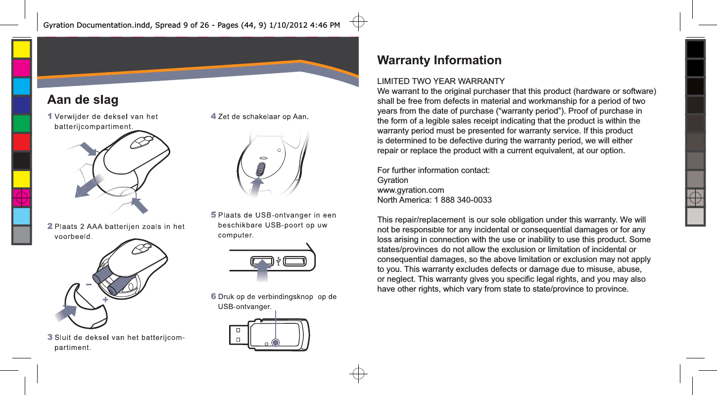 Warranty InformationLIMITED TWO YEAR WARRANTYWe warrant to the original purchaser that this product (hardware or software) shall be free from defects in material and workmanship for a period of two years from the date of purchase (“warranty period”). Proof of purchase in the form of a legible sales receipt indicating that the product is within the warranty period must be presented for warranty service. If this product is determined to be defective during the warranty period, we will either repair or replace the product with a current equivalent, at our option.For further information contact:Gyrationwww.gyration.comNorth America: 1 888 340-0033This repair/ replacement is our sole obligation under this warranty. We will not be responsible for any incidental or consequential damages or for any loss arising in connection with the use or inability to use this product. Some states/ provinces do not allow the exclusion or limitation of incidental or consequential damages, so the above limitation or exclusion may not apply to you. This warranty excludes defects or damage due to misuse, abuse, or neglect. This warranty gives you speciﬁ c legal rights, and you may also have other rights, which vary from state to state/province to province.repair/replacementstates/provincesGyration Documentation.indd, Spread 9 of 26 - Pages (44, 9) 1/10/2012 4:46 PM 