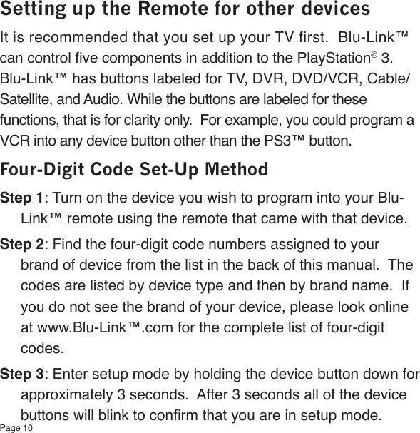Page 10Setting up the Remote for other devicesIt is recommended that you set up your TV first.  Blu-Link™ can control ve components in addition to the PlayStation© 3. Blu-Link™ has buttons labeled for TV, DVR, DVD/VCR, Cable/Satellite, and Audio. While the buttons are labeled for these functions, that is for clarity only.  For example, you could program a VCR into any device button other than the PS3™ button. Four-Digit Code Set-Up MethodStep 1: Turn on the device you wish to program into your Blu-Link™ remote using the remote that came with that device.Step 2: Find the four-digit code numbers assigned to your brand of device from the list in the back of this manual.  The codes are listed by device type and then by brand name.  If you do not see the brand of your device, please look online at www.Blu-Link™.com for the complete list of four-digit codes.Step 3: Enter setup mode by holding the device button down for approximately 3 seconds.  After 3 seconds all of the device buttons will blink to conrm that you are in setup mode.