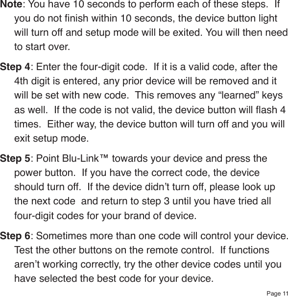 Page 11Note: You have 10 seconds to perform each of these steps.  If you do not nish within 10 seconds, the device button light will turn off and setup mode will be exited. You will then need to start over.Step 4: Enter the four-digit code.  If it is a valid code, after the 4th digit is entered, any prior device will be removed and it will be set with new code.  This removes any “learned” keys as well.  If the code is not valid, the device button will ash 4 times.  Either way, the device button will turn off and you will exit setup mode.Step 5: Point Blu-Link™ towards your device and press the power button.  If you have the correct code, the device should turn off.  If the device didn’t turn off, please look up the next code  and return to step 3 until you have tried all four-digit codes for your brand of device.Step 6: Sometimes more than one code will control your device.  Test the other buttons on the remote control.  If functions aren’t working correctly, try the other device codes until you have selected the best code for your device.