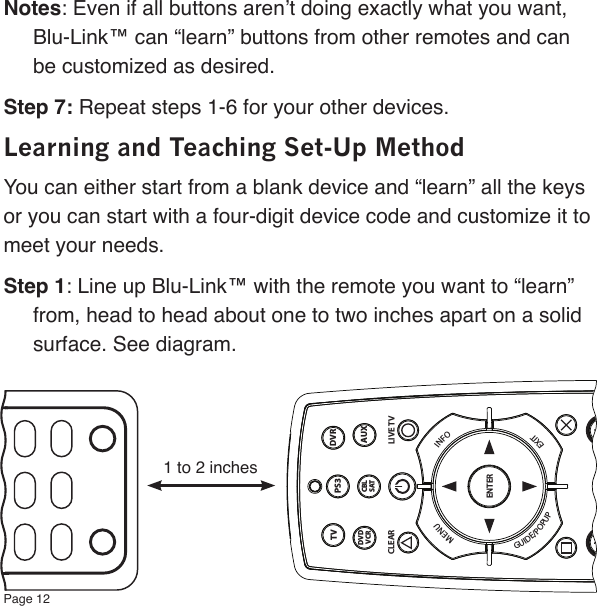Page 12Notes: Even if all buttons aren’t doing exactly what you want, Blu-Link™ can “learn” buttons from other remotes and can be customized as desired.Step 7: Repeat steps 1-6 for your other devices.Learning and Teaching Set-Up MethodYou can either start from a blank device and “learn” all the keys or you can start with a four-digit device code and customize it to meet your needs.Step 1: Line up Blu-Link™ with the remote you want to “learn” from, head to head about one to two inches apart on a solid surface. See diagram.1 to 2 inchesDVRTVAUXDVDVCRENTER+ +CBLSATMENUINFOEXITGUIDE/POPUPMUTECLEAR LIVE TVPS3