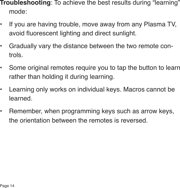 Page 14Troubleshooting: To achieve the best results during “learning” mode:•  If you are having trouble, move away from any Plasma TV, avoid uorescent lighting and direct sunlight.•  Gradually vary the distance between the two remote con-trols.•  Some original remotes require you to tap the button to learn rather than holding it during learning.•  Learning only works on individual keys. Macros cannot be learned.•  Remember, when programming keys such as arrow keys, the orientation between the remotes is reversed.