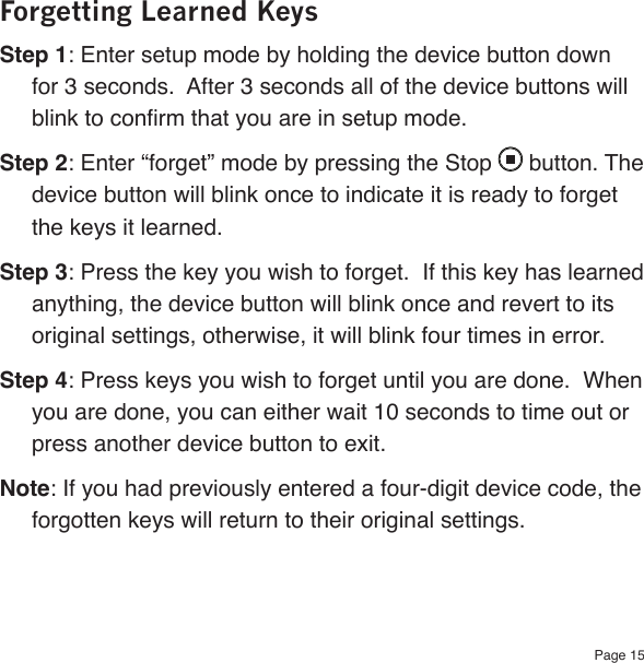 Page 15Forgetting Learned KeysStep 1: Enter setup mode by holding the device button down for 3 seconds.  After 3 seconds all of the device buttons will blink to conrm that you are in setup mode.Step 2: Enter “forget” mode by pressing the Stop   button. The device button will blink once to indicate it is ready to forget the keys it learned.Step 3: Press the key you wish to forget.  If this key has learned anything, the device button will blink once and revert to its original settings, otherwise, it will blink four times in error.Step 4: Press keys you wish to forget until you are done.  When you are done, you can either wait 10 seconds to time out or press another device button to exit.Note: If you had previously entered a four-digit device code, the forgotten keys will return to their original settings.