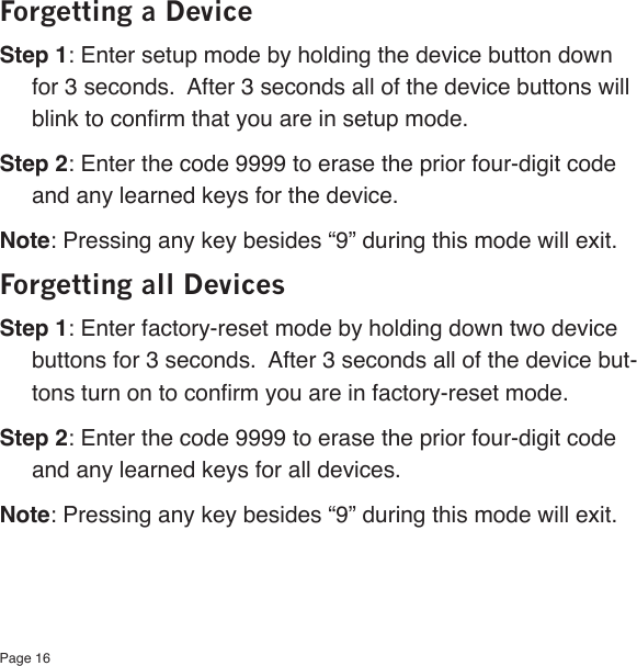Page 16Forgetting a DeviceStep 1: Enter setup mode by holding the device button down for 3 seconds.  After 3 seconds all of the device buttons will blink to conrm that you are in setup mode.Step 2: Enter the code 9999 to erase the prior four-digit code and any learned keys for the device.Note: Pressing any key besides “9” during this mode will exit.Forgetting all DevicesStep 1: Enter factory-reset mode by holding down two device buttons for 3 seconds.  After 3 seconds all of the device but-tons turn on to conrm you are in factory-reset mode.Step 2: Enter the code 9999 to erase the prior four-digit code and any learned keys for all devices.Note: Pressing any key besides “9” during this mode will exit.