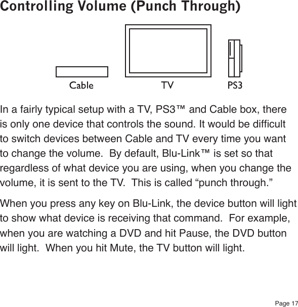 Page 17Controlling Volume (Punch Through)In a fairly typical setup with a TV, PS3™ and Cable box, there is only one device that controls the sound. It would be difcult to switch devices between Cable and TV every time you want to change the volume.  By default, Blu-Link™ is set so that regardless of what device you are using, when you change the volume, it is sent to the TV.  This is called “punch through.”  When you press any key on Blu-Link, the device button will light to show what device is receiving that command.  For example, when you are watching a DVD and hit Pause, the DVD button will light.  When you hit Mute, the TV button will light.