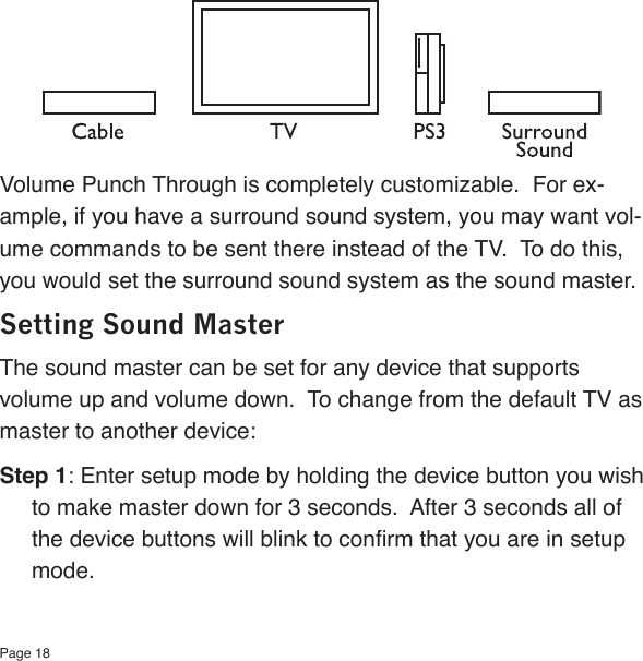 Page 18Volume Punch Through is completely customizable.  For ex-ample, if you have a surround sound system, you may want vol-ume commands to be sent there instead of the TV.  To do this, you would set the surround sound system as the sound master.Setting Sound MasterThe sound master can be set for any device that supports volume up and volume down.  To change from the default TV as master to another device:Step 1: Enter setup mode by holding the device button you wish to make master down for 3 seconds.  After 3 seconds all of the device buttons will blink to conrm that you are in setup mode.