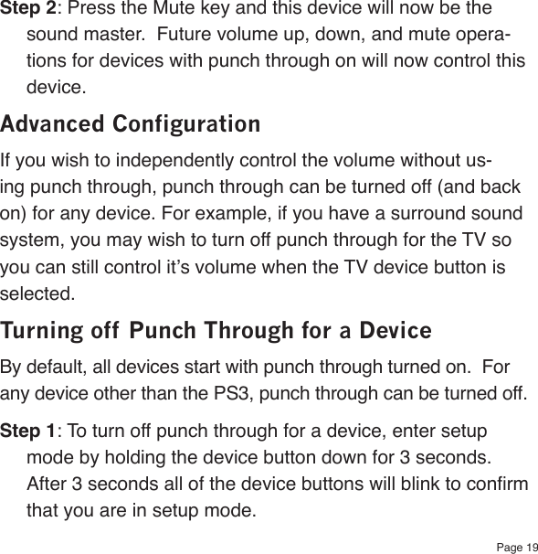 Page 19Step 2: Press the Mute key and this device will now be the sound master.  Future volume up, down, and mute opera-tions for devices with punch through on will now control this device.Advanced ConfigurationIf you wish to independently control the volume without us-ing punch through, punch through can be turned off (and back on) for any device. For example, if you have a surround sound system, you may wish to turn off punch through for the TV so you can still control it’s volume when the TV device button is selected.Turning off Punch Through for a DeviceBy default, all devices start with punch through turned on.  For any device other than the PS3, punch through can be turned off.Step 1: To turn off punch through for a device, enter setup mode by holding the device button down for 3 seconds.  After 3 seconds all of the device buttons will blink to conrm that you are in setup mode.