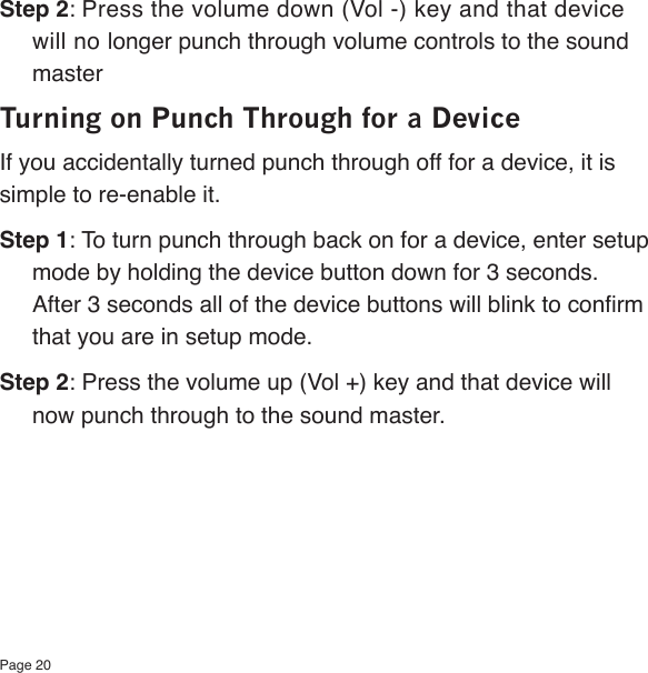 Page 20Step 2: Press the volume down (Vol -) key and that device will no longer punch through volume controls to the sound masterTurning on Punch Through for a DeviceIf you accidentally turned punch through off for a device, it is simple to re-enable it.Step 1: To turn punch through back on for a device, enter setup mode by holding the device button down for 3 seconds.  After 3 seconds all of the device buttons will blink to conrm that you are in setup mode.Step 2: Press the volume up (Vol +) key and that device will now punch through to the sound master.