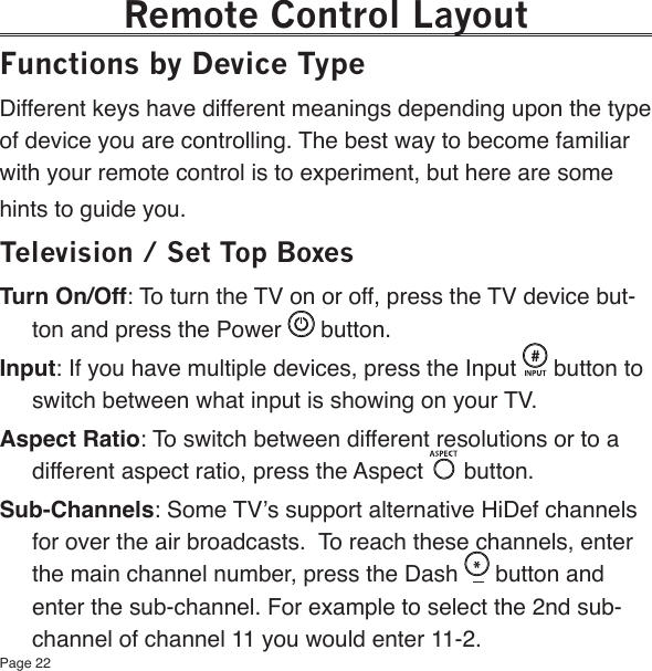 Page 22Remote Control LayoutFunctions by Device TypeDifferent keys have different meanings depending upon the type of device you are controlling. The best way to become familiar with your remote control is to experiment, but here are some hints to guide you.Television / Set Top BoxesTurn On/Off: To turn the TV on or off, press the TV device but-ton and press the Power   button.Input: If you have multiple devices, press the Input   button to switch between what input is showing on your TV.Aspect Ratio: To switch between different resolutions or to a different aspect ratio, press the Aspect   button.Sub-Channels: Some TV’s support alternative HiDef channels for over the air broadcasts.  To reach these channels, enter the main channel number, press the Dash   button and enter the sub-channel. For example to select the 2nd sub-channel of channel 11 you would enter 11-2.