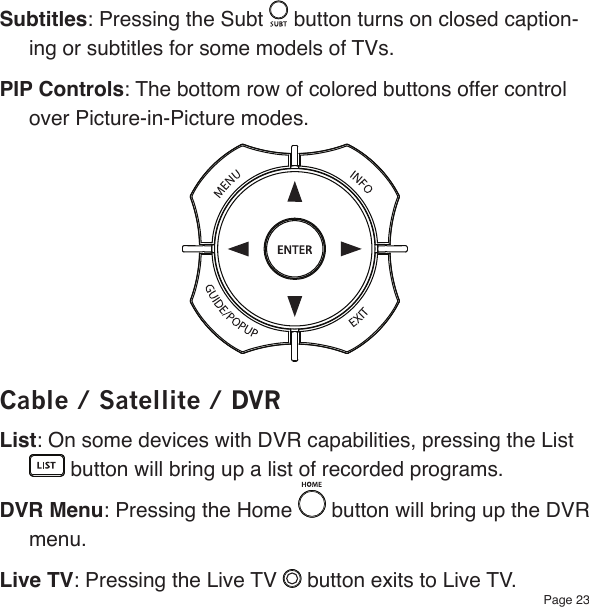 Page 23Subtitles: Pressing the Subt   button turns on closed caption-ing or subtitles for some models of TVs.PIP Controls: The bottom row of colored buttons offer control over Picture-in-Picture modes.Cable / Satellite / DVRList: On some devices with DVR capabilities, pressing the List  button will bring up a list of recorded programs.DVR Menu: Pressing the Home  button will bring up the DVR menu.Live TV: Pressing the Live TV   button exits to Live TV.