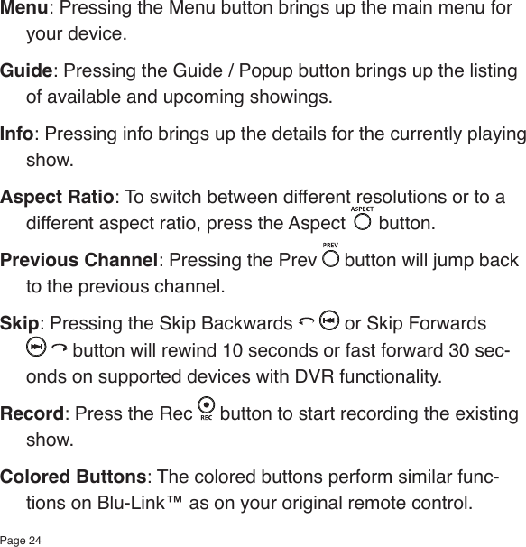 Page 24Menu: Pressing the Menu button brings up the main menu for your device.Guide: Pressing the Guide / Popup button brings up the listing of available and upcoming showings.Info: Pressing info brings up the details for the currently playing show.Aspect Ratio: To switch between different resolutions or to a different aspect ratio, press the Aspect   button.Previous Channel: Pressing the Prev   button will jump back to the previous channel.Skip: Pressing the Skip Backwards   or Skip Forwards  button will rewind 10 seconds or fast forward 30 sec-onds on supported devices with DVR functionality.Record: Press the Rec   button to start recording the existing show.Colored Buttons: The colored buttons perform similar func-tions on Blu-Link™ as on your original remote control.  