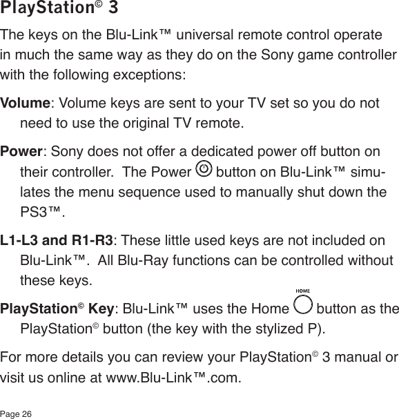 Page 26PlayStation© 3The keys on the Blu-Link™ universal remote control operate in much the same way as they do on the Sony game controller with the following exceptions:Volume: Volume keys are sent to your TV set so you do not need to use the original TV remote.Power: Sony does not offer a dedicated power off button on their controller.  The Power   button on Blu-Link™ simu-lates the menu sequence used to manually shut down the PS3™.  L1-L3 and R1-R3: These little used keys are not included on Blu-Link™.  All Blu-Ray functions can be controlled without these keys.PlayStation© Key: Blu-Link™ uses the Home   button as the PlayStation© button (the key with the stylized P).For more details you can review your PlayStation© 3 manual or visit us online at www.Blu-Link™.com.