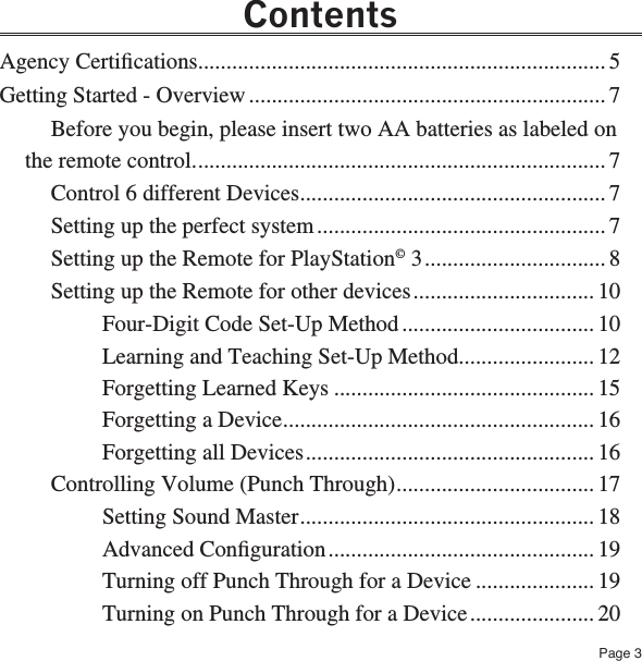 Page 3ContentsAgency Certiﬁcations ........................................................................ 5Getting Started - Overview ............................................................... 7Before you begin, please insert two AA batteries as labeled on the remote control. ........................................................................ 7Control 6 different Devices ...................................................... 7Setting up the perfect system ................................................... 7Setting up the Remote for PlayStation© 3 ................................ 8Setting up the Remote for other devices ................................ 10Four-Digit Code Set-Up Method .................................. 10Learning and Teaching Set-Up Method........................ 12Forgetting Learned Keys .............................................. 15Forgetting a Device ....................................................... 16Forgetting all Devices ................................................... 16Controlling Volume (Punch Through) ................................... 17Setting Sound Master .................................................... 18Advanced Conﬁguration ............................................... 19Turning off Punch Through for a Device ..................... 19Turning on Punch Through for a Device ...................... 20