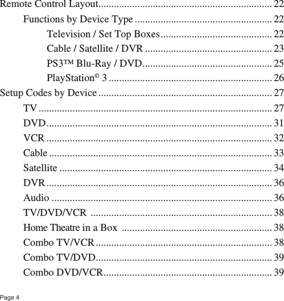 Page 4Remote Control Layout ................................................................... 22Functions by Device Type ..................................................... 22Television / Set Top Boxes ........................................... 22Cable / Satellite / DVR ................................................. 23PS3™ Blu-Ray / DVD .................................................. 25PlayStation© 3 ............................................................... 26Setup Codes by Device ................................................................... 27TV .......................................................................................... 27DVD ....................................................................................... 31VCR ....................................................................................... 32Cable ...................................................................................... 33Satellite .................................................................................. 34DVR ....................................................................................... 36Audio ..................................................................................... 36TV/DVD/VCR  ...................................................................... 38Home Theatre in a Box  .......................................................... 38Combo TV/VCR .................................................................... 38Combo TV/DVD .................................................................... 39Combo DVD/VCR ................................................................. 39