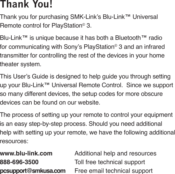 Page 40Thank You!Thank you for purchasing SMK-Link’s Blu-Link™ Universal Remote control for PlayStation© 3.  Blu-Link™ is unique because it has both a Bluetooth™ radio for communicating with Sony’s PlayStation© 3 and an infrared transmitter for controlling the rest of the devices in your home theater system.This User’s Guide is designed to help guide you through setting up your Blu-Link™ Universal Remote Control.  Since we support so many different devices, the setup codes for more obscure devices can be found on our website.The process of setting up your remote to control your equipment is an easy step-by-step process. Should you need additional help with setting up your remote, we have the following additional resources:www.blu-link.com  Additional help and resources888-696-3500  Toll free technical supportpcsupport@smkusa.com  Free email technical support