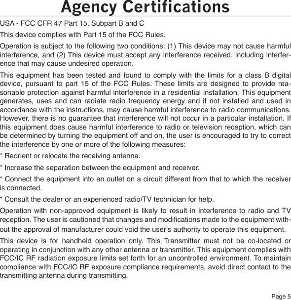 Page 5Agency CertificationsUSA - FCC CFR 47 Part 15, Subpart B and CThis device complies with Part 15 of the FCC Rules.Operation is subject to the following two conditions: (1) This device may not cause harmful interference, and (2) This device must accept any interference received, including interfer-ence that may cause undesired operation.This  equipment  has  been  tested  and  found  to  comply  with  the  limits  for  a  class  B  digital device,  pursuant  to  part  15  of  the  FCC  Rules.  These  limits  are  designed  to  provide  rea-sonable protection against harmful interference in a residential installation. This equipment generates,  uses  and  can  radiate  radio  frequency  energy  and  if  not  installed  and  used  in accordance with the instructions, may cause harmful interference to radio communications. However, there is no guarantee that interference will not occur in a particular installation. If this equipment does cause harmful interference to radio or television reception, which can be determined by turning the equipment off and on, the user is encouraged to try to correct the interference by one or more of the following measures:* Reorient or relocate the receiving antenna.* Increase the separation between the equipment and receiver.* Connect the equipment into an outlet on a circuit different from that to which the receiver is connected.* Consult the dealer or an experienced radio/TV technician for help.Operation  with  non-approved equipment is  likely  to  result  in  interference  to  radio  and TV reception. The user is cautioned that changes and modications made to the equipment with-out the approval of manufacturer could void the user’s authority to operate this equipment. This  device  is  for  handheld  operation  only.  This  Transmitter  must  not  be  co-located  or operating in conjunction with any other antenna or transmitter. This equipment complies with FCC/IC RF radiation exposure limits set forth for an uncontrolled environment. To maintain compliance with FCC/IC RF exposure compliance requirements, avoid direct contact to the transmitting antenna during transmitting.