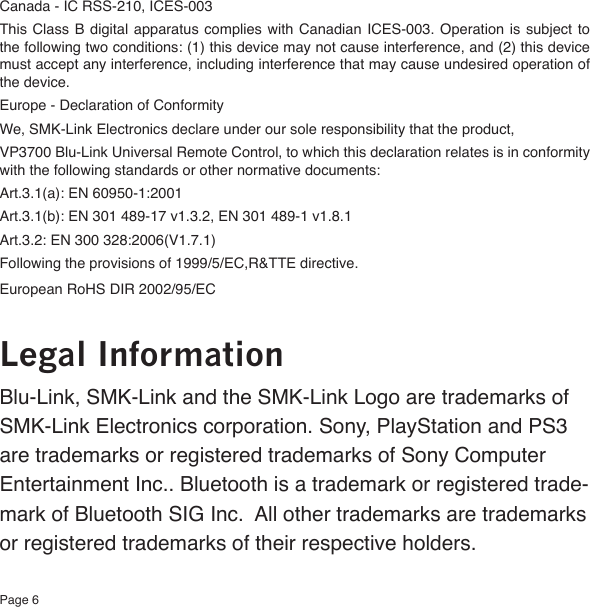 Page 6Canada - IC RSS-210, ICES-003This Class  B digital  apparatus  complies with  Canadian  ICES-003. Operation  is subject  to the following two conditions: (1) this device may not cause interference, and (2) this device must accept any interference, including interference that may cause undesired operation of the device.Europe - Declaration of ConformityWe, SMK-Link Electronics declare under our sole responsibility that the product,VP3700 Blu-Link Universal Remote Control, to which this declaration relates is in conformity with the following standards or other normative documents:Art.3.1(a): EN 60950-1:2001Art.3.1(b): EN 301 489-17 v1.3.2, EN 301 489-1 v1.8.1Art.3.2: EN 300 328:2006(V1.7.1)Following the provisions of 1999/5/EC,R&amp;TTE directive.European RoHS DIR 2002/95/ECLegal InformationBlu-Link, SMK-Link and the SMK-Link Logo are trademarks of SMK-Link Electronics corporation. Sony, PlayStation and PS3 are trademarks or registered trademarks of Sony Computer Entertainment Inc.. Bluetooth is a trademark or registered trade-mark of Bluetooth SIG Inc.  All other trademarks are trademarks or registered trademarks of their respective holders. 