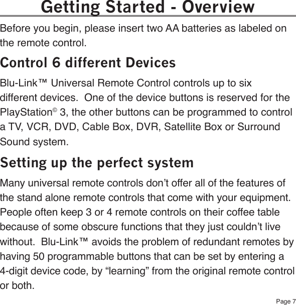 Page 7Getting Started - OverviewBefore you begin, please insert two AA batteries as labeled on the remote control.Control 6 different DevicesBlu-Link™ Universal Remote Control controls up to six different devices.  One of the device buttons is reserved for the PlayStation© 3, the other buttons can be programmed to control a TV, VCR, DVD, Cable Box, DVR, Satellite Box or Surround Sound system. Setting up the perfect systemMany universal remote controls don’t offer all of the features of the stand alone remote controls that come with your equipment.  People often keep 3 or 4 remote controls on their coffee table because of some obscure functions that they just couldn’t live without.  Blu-Link™ avoids the problem of redundant remotes by having 50 programmable buttons that can be set by entering a 4-digit device code, by “learning” from the original remote control or both.