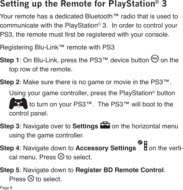 Page 8Setting up the Remote for PlayStation© 3Your remote has a dedicated Bluetooth™ radio that is used to communicate with the PlayStation© 3.  In order to control your PS3, the remote must rst be registered with your console. Registering Blu-Link™ remote with PS3Step 1: On Blu-Link, press the PS3™ device button PS3 on the top row of the remote.Step 2: Make sure there is no game or movie in the PS3™. Using your game controller, press the PlayStation© button  to turn on your PS3™.  The PS3™ will boot to the control panel.Step 3: Navigate over to Settings   on the horizontal menu using the game controller. Step 4: Navigate down to Accessory Settings   on the verti-cal menu. Press   to select.Step 5: Navigate down to Register BD Remote Control.  Press   to select.