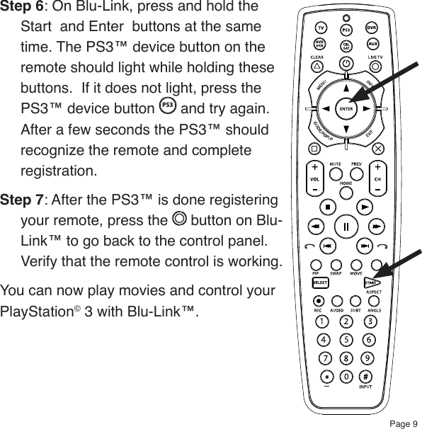Page 9Step 6: On Blu-Link, press and hold the Start  and Enter  buttons at the same time. The PS3™ device button on the remote should light while holding these buttons.  If it does not light, press the PS3™ device button PS3 and try again. After a few seconds the PS3™ should recognize the remote and complete registration.Step 7: After the PS3™ is done registering your remote, press the   button on Blu-Link™ to go back to the control panel.  Verify that the remote control is working.You can now play movies and control your PlayStation© 3 with Blu-Link™.
