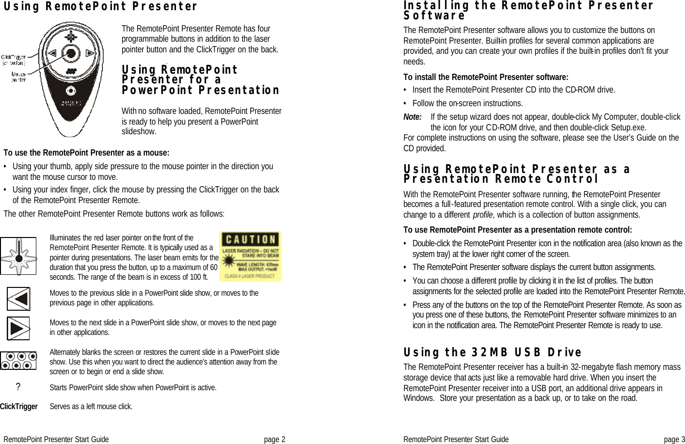 RemotePoint Presenter Start Guide page 2 Using RemotePoint Presenter   The RemotePoint Presenter Remote has four programmable buttons in addition to the laser pointer button and the ClickTrigger on the back.  Using RemotePoint Presenter for a PowerPoint Presentation  With no software loaded, RemotePoint Presenter is ready to help you present a PowerPoint slideshow.   To use the RemotePoint Presenter as a mouse: • Using your thumb, apply side pressure to the mouse pointer in the direction you want the mouse cursor to move. • Using your index finger, click the mouse by pressing the ClickTrigger on the back of the RemotePoint Presenter Remote. The other RemotePoint Presenter Remote buttons work as follows:   Illuminates the red laser pointer on the front of the RemotePoint Presenter Remote. It is typically used as a pointer during presentations. The laser beam emits for the duration that you press the button, up to a maximum of 60 seconds. The range of the beam is in excess of 100 ft.  Moves to the previous slide in a PowerPoint slide show, or moves to the previous page in other applications.  Moves to the next slide in a PowerPoint slide show, or moves to the next page in other applications.  Alternately blanks the screen or restores the current slide in a PowerPoint slide show. Use this when you want to direct the audience&apos;s attention away from the screen or to begin or end a slide show. ? Starts PowerPoint slide show when PowerPoint is active.  ClickTrigger Serves as a left mouse click.    RemotePoint Presenter Start Guide page 3 Installing the RemotePoint Presenter Software  The RemotePoint Presenter software allows you to customize the buttons on RemotePoint Presenter. Built-in profiles for several common applications are provided, and you can create your own profiles if the built-in profiles don&apos;t fit your needs.  To install the RemotePoint Presenter software: • Insert the RemotePoint Presenter CD into the CD-ROM drive. • Follow the on-screen instructions. Note:   If the setup wizard does not appear, double-click My Computer, double-click the icon for your CD-ROM drive, and then double-click Setup.exe. For complete instructions on using the software, please see the User’s Guide on the CD provided.  Using RemotePoint Presenter as a Presentation Remote Control  With the RemotePoint Presenter software running, the RemotePoint Presenter becomes a full-featured presentation remote control. With a single click, you can change to a different profile, which is a collection of button assignments.   To use RemotePoint Presenter as a presentation remote control: • Double-click the RemotePoint Presenter icon in the notification area (also known as the system tray) at the lower right corner of the screen. • The RemotePoint Presenter software displays the current button assignments.  • You can choose a different profile by clicking it in the list of profiles. The button assignments for the selected profile are loaded into the RemotePoint Presenter Remote. • Press any of the buttons on the top of the RemotePoint Presenter Remote. As soon as you press one of these buttons, the RemotePoint Presenter software minimizes to an icon in the notification area. The RemotePoint Presenter Remote is ready to use.  Using the 32MB USB Drive  The RemotePoint Presenter receiver has a built-in 32-megabyte flash memory mass storage device that acts just like a removable hard drive. When you insert the RemotePoint Presenter receiver into a USB port, an additional drive appears in Windows.  Store your presentation as a back up, or to take on the road. 