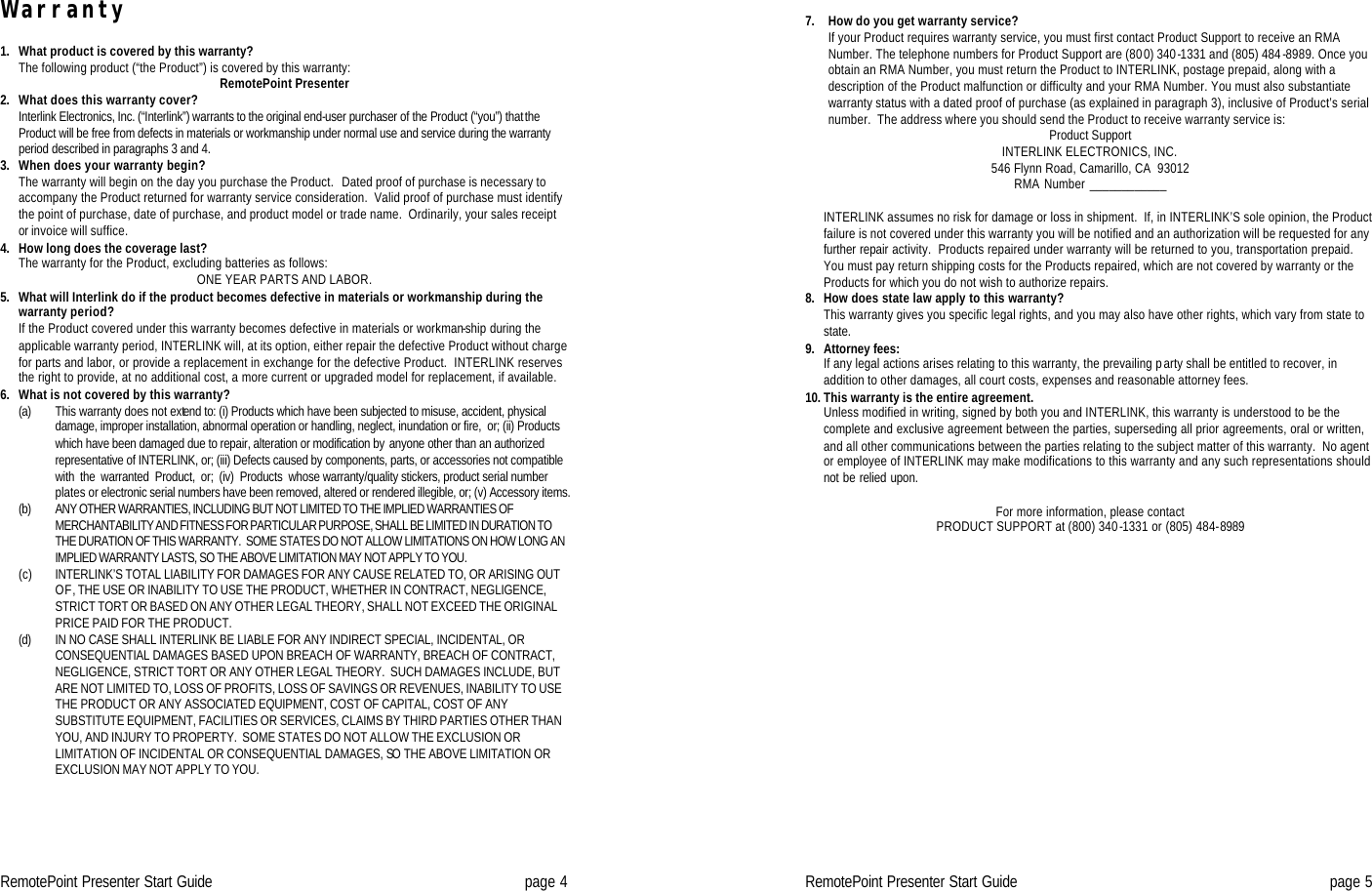 RemotePoint Presenter Start Guide page 4 Warranty  1. What product is covered by this warranty?  The following product (“the Product”) is covered by this warranty:  RemotePoint Presenter         2. What does this warranty cover?  Interlink Electronics, Inc. (“Interlink”) warrants to the original end-user purchaser of the Product (“you”) that the Product will be free from defects in materials or workmanship under normal use and service during the warranty period described in paragraphs 3 and 4.  3. When does your warranty begin?    The warranty will begin on the day you purchase the Product.  Dated proof of purchase is necessary to accompany the Product returned for warranty service consideration.  Valid proof of purchase must identify the point of purchase, date of purchase, and product model or trade name.  Ordinarily, your sales receipt or invoice will suffice.  4. How long does the coverage last?    The warranty for the Product, excluding batteries as follows:  ONE YEAR PARTS AND LABOR. 5. What will Interlink do if the product becomes defective in materials or workmanship during the warranty period?    If the Product covered under this warranty becomes defective in materials or workman-ship during the applicable warranty period, INTERLINK will, at its option, either repair the defective Product without charge for parts and labor, or provide a replacement in exchange for the defective Product.  INTERLINK reserves the right to provide, at no additional cost, a more current or upgraded model for replacement, if available.  6. What is not covered by this warranty?    (a) This warranty does not extend to: (i) Products which have been subjected to misuse, accident, physical damage, improper installation, abnormal operation or handling, neglect, inundation or fire,  or; (ii) Products which have been damaged due to repair, alteration or modification by anyone other than an authorized representative of INTERLINK, or; (iii) Defects caused by components, parts, or accessories not compatible  with  the  warranted  Product,  or;  (iv)  Products  whose warranty/quality stickers, product serial number plates or electronic serial numbers have been removed, altered or rendered illegible, or; (v) Accessory items.  (b) ANY OTHER WARRANTIES, INCLUDING BUT NOT LIMITED TO THE IMPLIED WARRANTIES OF MERCHANTABILITY AND FITNESS FOR PARTICULAR PURPOSE, SHALL BE LIMITED IN DURATION TO THE DURATION OF THIS WARRANTY.  SOME STATES DO NOT ALLOW LIMITATIONS ON HOW LONG AN IMPLIED WARRANTY LASTS, SO THE ABOVE LIMITATION MAY NOT APPLY TO YOU.  (c) INTERLINK’S TOTAL LIABILITY FOR DAMAGES FOR ANY CAUSE RELATED TO, OR ARISING OUT OF, THE USE OR INABILITY TO USE THE PRODUCT, WHETHER IN CONTRACT, NEGLIGENCE, STRICT TORT OR BASED ON ANY OTHER LEGAL THEORY, SHALL NOT EXCEED THE ORIGINAL PRICE PAID FOR THE PRODUCT. (d) IN NO CASE SHALL INTERLINK BE LIABLE FOR ANY INDIRECT SPECIAL, INCIDENTAL, OR CONSEQUENTIAL DAMAGES BASED UPON BREACH OF WARRANTY, BREACH OF CONTRACT, NEGLIGENCE, STRICT TORT OR ANY OTHER LEGAL THEORY.  SUCH DAMAGES INCLUDE, BUT ARE NOT LIMITED TO, LOSS OF PROFITS, LOSS OF SAVINGS OR REVENUES, INABILITY TO USE THE PRODUCT OR ANY ASSOCIATED EQUIPMENT, COST OF CAPITAL, COST OF ANY SUBSTITUTE EQUIPMENT, FACILITIES OR SERVICES, CLAIMS BY THIRD PARTIES OTHER THAN YOU, AND INJURY TO PROPERTY.  SOME STATES DO NOT ALLOW THE EXCLUSION OR LIMITATION OF INCIDENTAL OR CONSEQUENTIAL DAMAGES, SO THE ABOVE LIMITATION OR EXCLUSION MAY NOT APPLY TO YOU. RemotePoint Presenter Start Guide page 5  7. How do you get warranty service?    If your Product requires warranty service, you must first contact Product Support to receive an RMA Number. The telephone numbers for Product Support are (800) 340-1331 and (805) 484-8989. Once you obtain an RMA Number, you must return the Product to INTERLINK, postage prepaid, along with a description of the Product malfunction or difficulty and your RMA Number. You must also substantiate warranty status with a dated proof of purchase (as explained in paragraph 3), inclusive of Product’s serial number.  The address where you should send the Product to receive warranty service is: Product Support INTERLINK ELECTRONICS, INC. 546 Flynn Road, Camarillo, CA  93012 RMA Number ____________   INTERLINK assumes no risk for damage or loss in shipment.  If, in INTERLINK’S sole opinion, the Product failure is not covered under this warranty you will be notified and an authorization will be requested for any further repair activity.  Products repaired under warranty will be returned to you, transportation prepaid.  You must pay return shipping costs for the Products repaired, which are not covered by warranty or the Products for which you do not wish to authorize repairs.  8. How does state law apply to this warranty?    This warranty gives you specific legal rights, and you may also have other rights, which vary from state to state.  9. Attorney fees:    If any legal actions arises relating to this warranty, the prevailing party shall be entitled to recover, in addition to other damages, all court costs, expenses and reasonable attorney fees.  10. This warranty is the entire agreement.  Unless modified in writing, signed by both you and INTERLINK, this warranty is understood to be the complete and exclusive agreement between the parties, superseding all prior agreements, oral or written, and all other communications between the parties relating to the subject matter of this warranty.  No agent or employee of INTERLINK may make modifications to this warranty and any such representations should not be relied upon.  For more information, please contact  PRODUCT SUPPORT at (800) 340-1331 or (805) 484-8989    