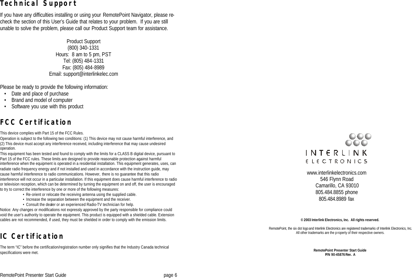 RemotePoint Presenter Start Guide page 6 Technical Support  If you have any difficulties installing or using your RemotePoint Navigator, please re-check the section of this User’s Guide that relates to your problem.  If you are still unable to solve the problem, please call our Product Support team for assistance.  Product Support (800) 340-1331 Hours:  8 am to 5 pm, PST Tel: (805) 484-1331 Fax: (805) 484-8989 Email: support@interlinkelec.com  Please be ready to provide the following information:    • Date and place of purchase    • Brand and model of computer     • Software you use with this product   FCC Certification  This device complies with Part 15 of the FCC Rules.  Operation is subject to the following two conditions: (1) This device may not cause harmful interference, and (2) This device must accept any interference received, including interference that may cause undesired operation. This equipment has been tested and found to comply with the limits for a CLASS B digital device, pursuant to Part 15 of the FCC rules. These limits are designed to provide reasonable protection against harmful interference when the equipment is operated in a residential installation. This equipment generates, uses, can radiate radio frequency energy and if not installed and used in accordance with the instruction guide, may cause harmful interference to radio communications. However, there is no guarantee that this radio interference will not occur in a particular installation. If this equipment does cause harmful interference to radio or television reception, which can be determined by turning the equipment on and off, the user is encouraged to try to correct the interference by one or more of the following measures:      •  Re-orient or relocate the receiving antenna using the supplied cable.      •  Increase the separation between the equipment and the receiver.      •  Consult the dealer or an experienced Radio-TV technician for help.  Notice: Any changes or modifications not expressly approved by the party responsible for compliance could void the user&apos;s authority to operate the equipment. This product is equipped with a shielded cable. Extension cables are not recommended, if used, they must be shielded in order to comply with the emission limits.   IC Certification  The term “IC” before the certification/registration number only signifies that the Industry Canada technical specifications were met.                                      © 2003 Interlink Electronics, Inc.  All rights reserved.  RemotePoint, the six dot logo and Interlink Electronics are registered trademarks of Interlink Electronics, Inc.   All other trademarks are the property of their respective owners.    RemotePoint Presenter Start Guide P/N 90-45876 Rev. A       www.interlinkelectronics.com 546 Flynn Road Camarillo, CA 93010 805.484.8855 phone 805.484.8989 fax 