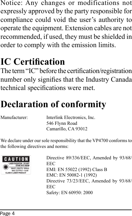 Page 4Notice: Any  changes  or  modifications  not expressly approved by the party responsible for compliance could void  the  user’s  authority  to operate the equipment. Extension cables are not recommended, if used, they must be shielded in order to comply with the emission limits.IC CerticationThe term “IC” before the certication/registration number only signies that the Industry Canada technical specications were met. Declaration of conformityManufacturer:   Interlink Electronics, Inc.     546 Flynn Road    Camarillo, CA 93012 We declare under our sole responsibility that the VP4700 conforms to the following directives and norms:Directive  89/336/EEC, Amended by  93/68/EECEMI: EN 55022 (1992) Class BEMC: EN 50082-1 (1992)Directive  73/23/EEC, Amended  by  93/68/EECSafety: EN 60950: 2000