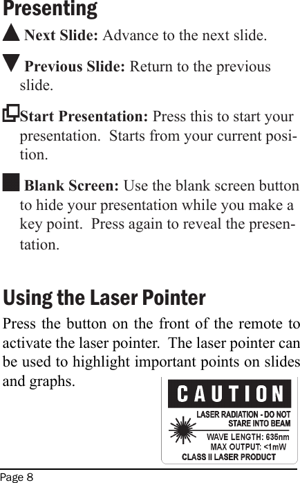 Page 8Presenting Next Slide: Advance to the next slide. Previous Slide: Return to the previous slide. Start Presentation: Press this to start your presentation.  Starts from your current posi-tion. Blank Screen: Use the blank screen button to hide your presentation while you make a key point.  Press again to reveal the presen-tation.Using the Laser PointerPress the button on the front of the remote to activate the laser pointer.  The laser pointer can be used to highlight important points on slides and graphs. 