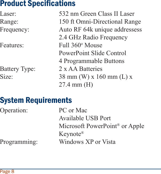 Product SpecicationsLaser:      532 nm Green Class II Laser Range:     150 ft Omni-Directional RangeFrequency:     Auto RF 64k unique addressess        2.4 GHz Radio FrequencyFeatures:    Full 360o Mouse        PowerPoint Slide Control        4 Programmable ButtonsBattery Type:    2 x AA BatteriesSize:      38 mm (W) x 160 mm (L) x         27.4 mm (H)System RequirementsOperation:    PC or Mac        Available USB Port        Microsoft PowerPoint® or Apple          Keynote®Programming:   Windows XP or VistaPage 8