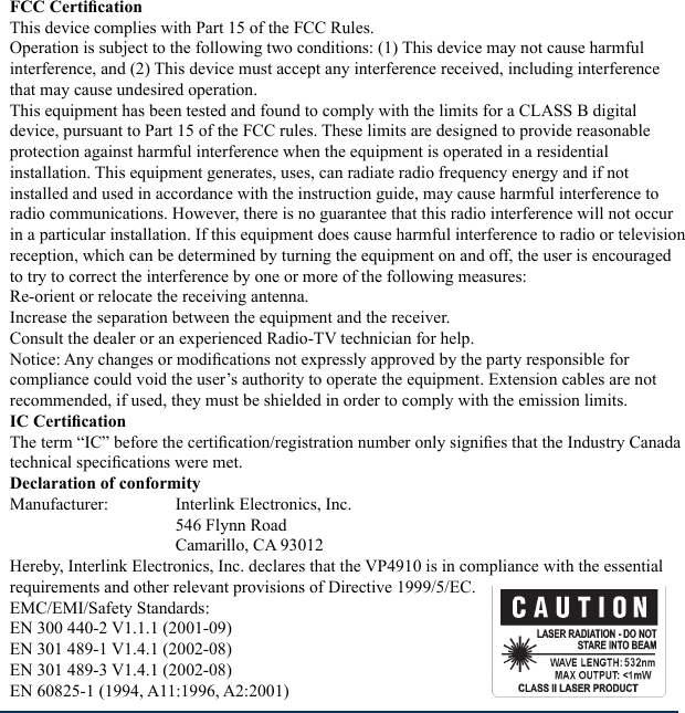 FCC CerticationThis device complies with Part 15 of the FCC Rules. Operation is subject to the following two conditions: (1) This device may not cause harmful interference, and (2) This device must accept any interference received, including interference that may cause undesired operation.This equipment has been tested and found to comply with the limits for a CLASS B digital device, pursuant to Part 15 of the FCC rules. These limits are designed to provide reasonable protection against harmful interference when the equipment is operated in a residential installation. This equipment generates, uses, can radiate radio frequency energy and if not installed and used in accordance with the instruction guide, may cause harmful interference to radio communications. However, there is no guarantee that this radio interference will not occur in a particular installation. If this equipment does cause harmful interference to radio or television reception, which can be determined by turning the equipment on and off, the user is encouraged to try to correct the interference by one or more of the following measures:Re-orient or relocate the receiving antenna.Increase the separation between the equipment and the receiver.Consult the dealer or an experienced Radio-TV technician for help. Notice: Any changes or modications not expressly approved by the party responsible for compliance could void the user’s authority to operate the equipment. Extension cables are not recommended, if used, they must be shielded in order to comply with the emission limits.IC CerticationThe term “IC” before the certication/registration number only signies that the Industry Canada technical specications were met. Declaration of conformityManufacturer:   Interlink Electronics, Inc.     546 Flynn Road    Camarillo, CA 93012 Hereby, Interlink Electronics, Inc. declares that the VP4910 is in compliance with the essential requirements and other relevant provisions of Directive 1999/5/EC. EMC/EMI/Safety Standards: EN 300 440-2 V1.1.1 (2001-09)EN 301 489-1 V1.4.1 (2002-08)EN 301 489-3 V1.4.1 (2002-08)EN 60825-1 (1994, A11:1996, A2:2001)