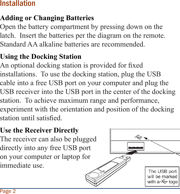 InstallationAdding or Changing BatteriesOpen the battery compartment by pressing down on the latch.  Insert the batteries per the diagram on the remote.  Standard AA alkaline batteries are recommended.  Using the Docking StationAn optional docking station is provided for xed installations.  To use the docking station, plug the USB cable into a free USB port on your computer and plug the USB receiver into the USB port in the center of the docking station.  To achieve maximum range and performance, experiment with the orientation and position of the docking station until satised.Use the Receiver DirectlyThe receiver can also be plugged directly into any free USB port on your computer or laptop for immediate use.Page 2
