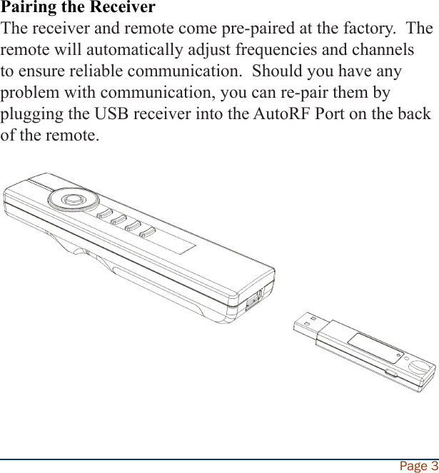 Pairing the ReceiverThe receiver and remote come pre-paired at the factory.  The remote will automatically adjust frequencies and channels to ensure reliable communication.  Should you have any problem with communication, you can re-pair them by plugging the USB receiver into the AutoRF Port on the back of the remote.Page 3