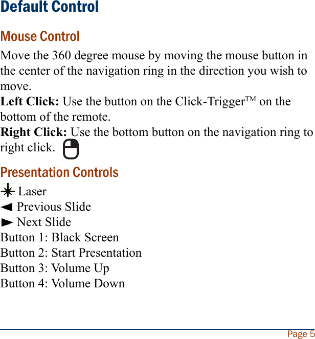 Default ControlMouse ControlMove the 360 degree mouse by moving the mouse button in the center of the navigation ring in the direction you wish to move.Left Click: Use the button on the Click-TriggerTM on the bottom of the remote.Right Click: Use the bottom button on the navigation ring to right click.Presentation Controls Laser Previous Slide Next SlideButton 1: Black ScreenButton 2: Start PresentationButton 3: Volume UpButton 4: Volume DownPage 5