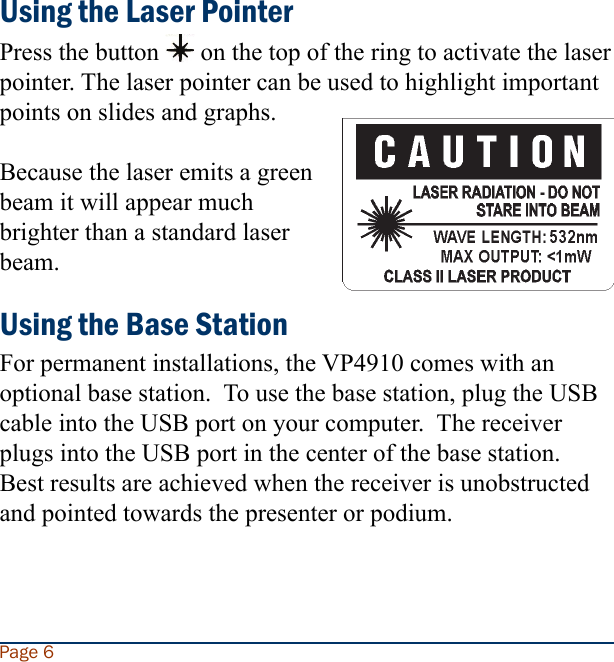 Using the Laser PointerPress the button   on the top of the ring to activate the laser pointer. The laser pointer can be used to highlight important points on slides and graphs.Because the laser emits a green beam it will appear much brighter than a standard laser beam.Using the Base StationFor permanent installations, the VP4910 comes with an optional base station.  To use the base station, plug the USB cable into the USB port on your computer.  The receiver plugs into the USB port in the center of the base station.  Best results are achieved when the receiver is unobstructed and pointed towards the presenter or podium. Page 6