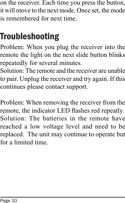 Page 10on the receiver. Each time you press the button, it will move to the next mode. Once set, the mode is remembered for next time.TroubleshootingProblem: When you plug the receiver into the remote the light on the next slide button blinks repeatedly for several minutes.Solution: The remote and the receiver are unable to pair. Unplug the receiver and try again. If this continues please contact support.Problem: When removing the receiver from the remote, the indicator LED ashes red repeatly.Solution: The  batteries  in  the  remote  have reached  a  low  voltage  level  and  need  to  be replaced.  The unit may continue to operate but for a limited time.