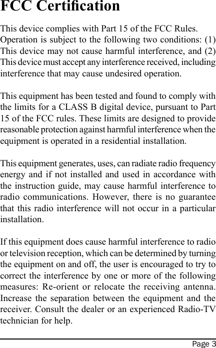 Page 3FCC CerticationThis device complies with Part 15 of the FCC Rules. Operation is subject to the following two conditions: (1) This device may not cause harmful interference, and (2) This device must accept any interference received, including interference that may cause undesired operation. This equipment has been tested and found to comply with the limits for a CLASS B digital device, pursuant to Part 15 of the FCC rules. These limits are designed to provide reasonable protection against harmful interference when the equipment is operated in a residential installation. This equipment generates, uses, can radiate radio frequency energy and  if not installed  and  used in  accordance  with the instruction guide, may cause harmful interference to radio  communications.  However,  there  is  no  guarantee that this radio interference will not occur in  a particular installation. If this equipment does cause harmful interference to radio or television reception, which can be determined by turning the equipment on and off, the user is encouraged to try to correct the interference by one or more of the following measures:  Re-orient  or  relocate  the  receiving  antenna. Increase  the  separation  between  the  equipment  and  the receiver. Consult the dealer or an experienced Radio-TV technician for help. 