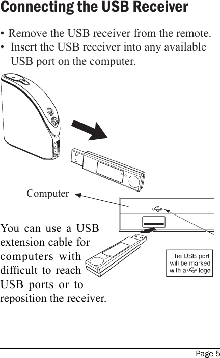 Page 5•  Remove the USB receiver from the remote.•  Insert the USB receiver into any available USB port on the computer.You  can  use  a  USB extension cable for computers  with difcult  to  reach USB  ports  or  to reposition the receiver.Connecting the USB ReceiverComputer