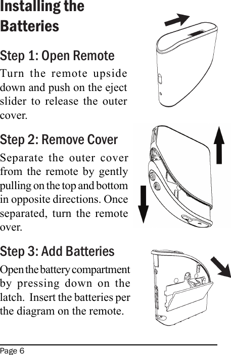 Page 6Installing the BatteriesStep 1: Open RemoteTurn  the  remote  upside down and push on the eject slider  to  release  the  outer cover.Step 2: Remove CoverSeparate  the  outer  cover from  the  remote  by  gently pulling on the top and bottom in opposite directions. Once separated,  turn  the  remote over.Step 3: Add BatteriesOpen the battery compartment by  pressing  down  on  the latch.  Insert the batteries per the diagram on the remote.
