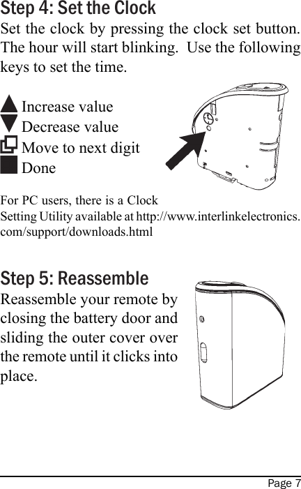 Page 7Step 4: Set the ClockSet the clock by pressing the clock set button.  The hour will start blinking.  Use the following keys to set the time.  Increase value Decrease value   Move to next digit Done   For PC users, there is a Clock Setting Utility available at http://www.interlinkelectronics.com/support/downloads.htmlStep 5: ReassembleReassemble your remote by closing the battery door and sliding the outer cover over the remote until it clicks into place.