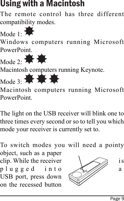 Page 9Using with a MacintoshThe  remote  control  has  three  different compatibility modes.Mode 1: Windows  computers  running  Microsoft PowerPoint.Mode 2:     Macintosh computers running Keynote.Mode 3:     Macintosh  computers  running  Microsoft PowerPoint.The light on the USB receiver will blink one to three times every second or so to tell you which mode your receiver is currently set to.To  switch  modes  you  will  need  a  pointy object, such as a paper clip. While the receiver  i s plugged  into  a USB  port,  press  down on  the  recessed  button 