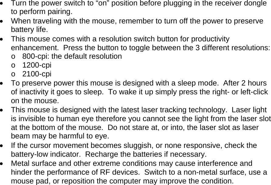 •  Turn the power switch to “on” position before plugging in the receiver dongle to perform pairing. •  When traveling with the mouse, remember to turn off the power to preserve battery life. •  This mouse comes with a resolution switch button for productivity enhancement.  Press the button to toggle between the 3 different resolutions: o  800-cpi: the default resolution o 1200-cpi o 2100-cpi •  To preserve power this mouse is designed with a sleep mode.  After 2 hours of inactivity it goes to sleep.  To wake it up simply press the right- or left-click on the mouse. •  This mouse is designed with the latest laser tracking technology.  Laser light is invisible to human eye therefore you cannot see the light from the laser slot at the bottom of the mouse.  Do not stare at, or into, the laser slot as laser beam may be harmful to eye. •  If the cursor movement becomes sluggish, or none responsive, check the battery-low indicator.  Recharge the batteries if necessary. •  Metal surface and other extreme conditions may cause interference and hinder the performance of RF devices.  Switch to a non-metal surface, use a mouse pad, or reposition the computer may improve the condition.  