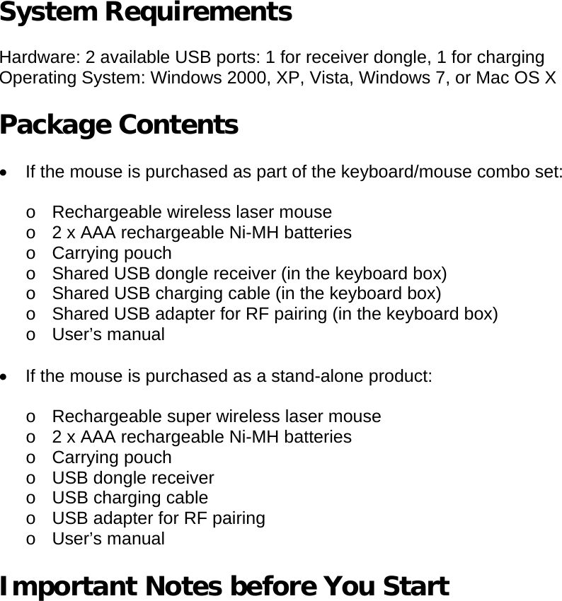 System Requirements  Hardware: 2 available USB ports: 1 for receiver dongle, 1 for charging Operating System: Windows 2000, XP, Vista, Windows 7, or Mac OS X  Package Contents  •  If the mouse is purchased as part of the keyboard/mouse combo set:  o  Rechargeable wireless laser mouse o  2 x AAA rechargeable Ni-MH batteries o Carrying pouch o  Shared USB dongle receiver (in the keyboard box) o  Shared USB charging cable (in the keyboard box) o  Shared USB adapter for RF pairing (in the keyboard box) o User’s manual  •  If the mouse is purchased as a stand-alone product:  o Rechargeable super wireless laser mouse o  2 x AAA rechargeable Ni-MH batteries o Carrying pouch o USB dongle receiver o  USB charging cable o  USB adapter for RF pairing o User’s manual  Important Notes before You Start   
