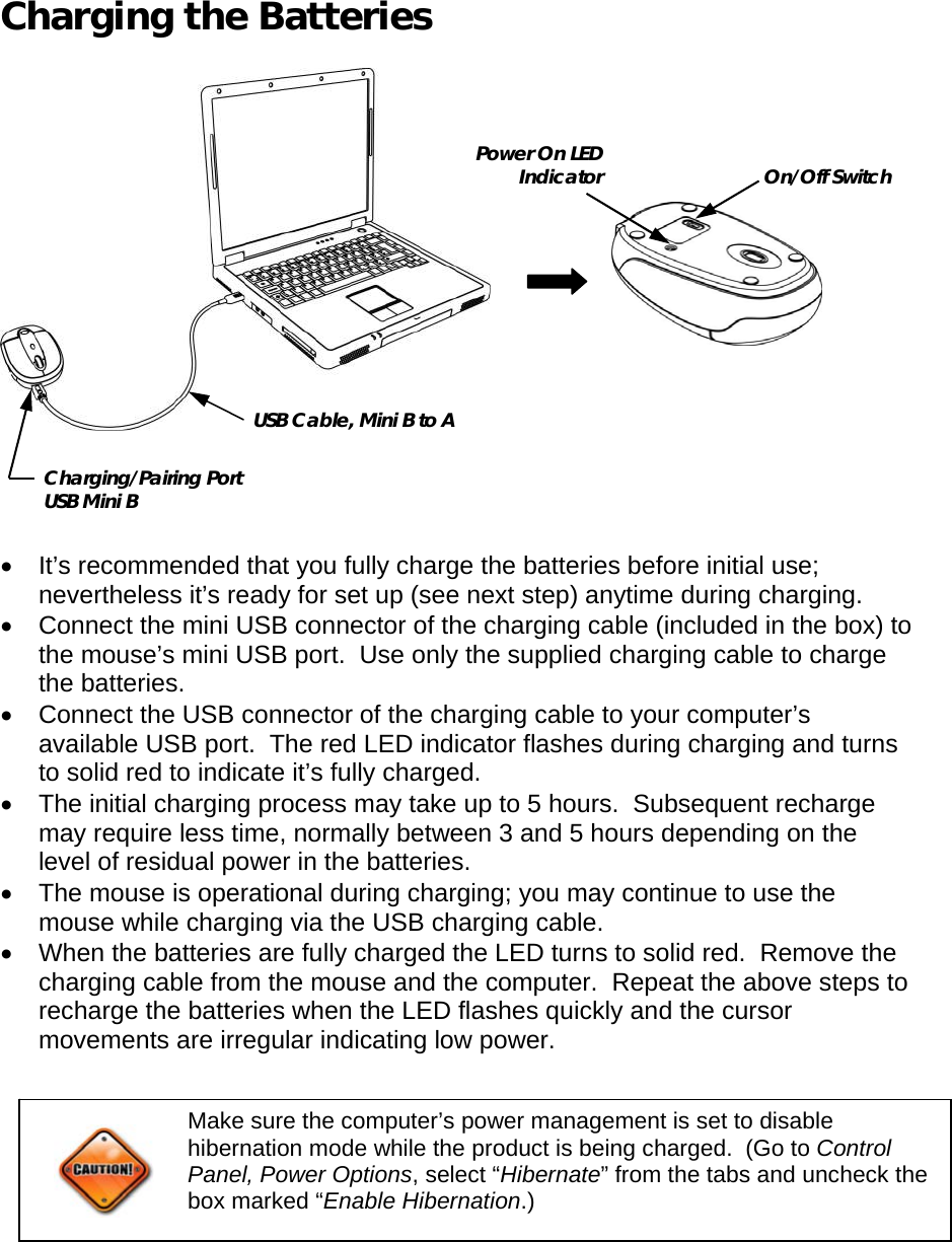    Charging the Batteries    •  It’s recommended that you fully charge the batteries before initial use; nevertheless it’s ready for set up (see next step) anytime during charging. •  Connect the mini USB connector of the charging cable (included in the box) to the mouse’s mini USB port.  Use only the supplied charging cable to charge the batteries. •  Connect the USB connector of the charging cable to your computer’s available USB port.  The red LED indicator flashes during charging and turns to solid red to indicate it’s fully charged. •  The initial charging process may take up to 5 hours.  Subsequent recharge may require less time, normally between 3 and 5 hours depending on the level of residual power in the batteries. •  The mouse is operational during charging; you may continue to use the mouse while charging via the USB charging cable. •  When the batteries are fully charged the LED turns to solid red.  Remove the charging cable from the mouse and the computer.  Repeat the above steps to recharge the batteries when the LED flashes quickly and the cursor movements are irregular indicating low power.       USB Cable, Mini B to A Charging/Pairing Port USB Mini B On/Off Switch Power On LED Indicator Make sure the computer’s power management is set to disable hibernation mode while the product is being charged.  (Go to Control Panel, Power Options, select “Hibernate” from the tabs and uncheck the box marked “Enable Hibernation.)  