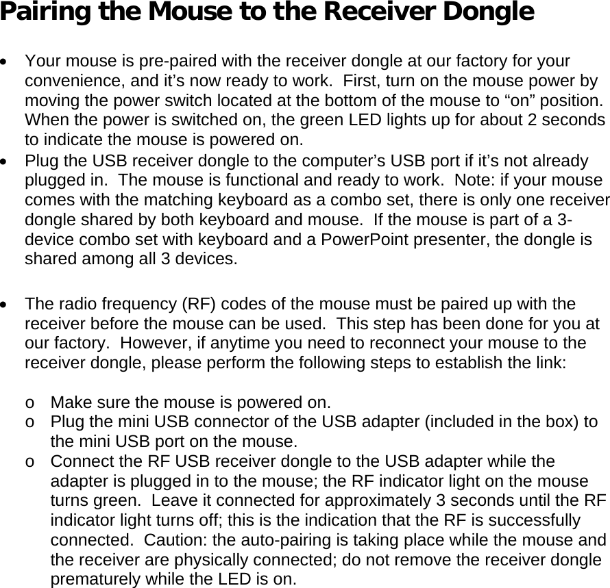  Pairing the Mouse to the Receiver Dongle  •  Your mouse is pre-paired with the receiver dongle at our factory for your convenience, and it’s now ready to work.  First, turn on the mouse power by moving the power switch located at the bottom of the mouse to “on” position.  When the power is switched on, the green LED lights up for about 2 seconds to indicate the mouse is powered on. •  Plug the USB receiver dongle to the computer’s USB port if it’s not already plugged in.  The mouse is functional and ready to work.  Note: if your mouse comes with the matching keyboard as a combo set, there is only one receiver dongle shared by both keyboard and mouse.  If the mouse is part of a 3-device combo set with keyboard and a PowerPoint presenter, the dongle is shared among all 3 devices.  •  The radio frequency (RF) codes of the mouse must be paired up with the receiver before the mouse can be used.  This step has been done for you at our factory.  However, if anytime you need to reconnect your mouse to the receiver dongle, please perform the following steps to establish the link:  o  Make sure the mouse is powered on. o  Plug the mini USB connector of the USB adapter (included in the box) to the mini USB port on the mouse. o  Connect the RF USB receiver dongle to the USB adapter while the adapter is plugged in to the mouse; the RF indicator light on the mouse turns green.  Leave it connected for approximately 3 seconds until the RF indicator light turns off; this is the indication that the RF is successfully connected.  Caution: the auto-pairing is taking place while the mouse and the receiver are physically connected; do not remove the receiver dongle prematurely while the LED is on.  