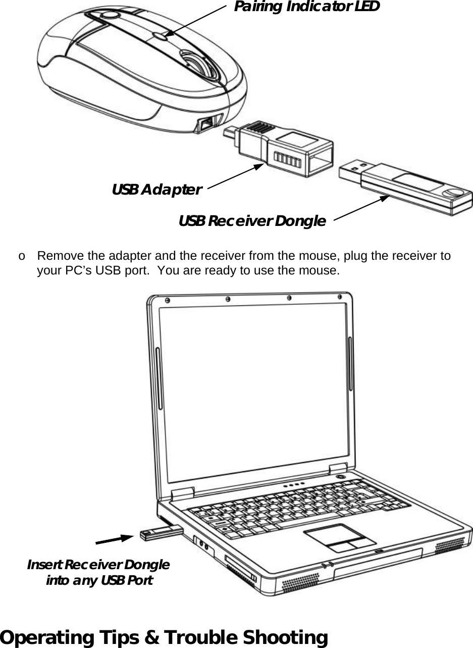   o Remove the adapter and the receiver from the mouse, plug the receiver to your PC’s USB port.  You are ready to use the mouse.     Operating Tips &amp; Trouble Shooting  USB Adapter USB Receiver Dongle Pairing Indicator LED Insert Receiver Dongle into any USB Port 