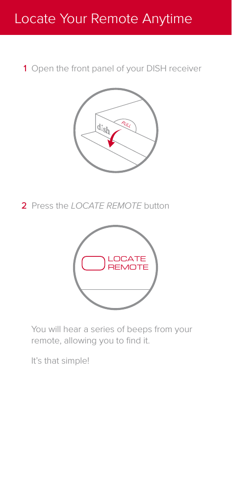 You will hear a series of beeps from your remote, allowing you to ﬁnd it.It&rsquo;s that simple!LOCATEREMOTE2  Press the LOCATE REMOTE button1  Open the front panel of your DISH receiverLocate Your Remote Anytime