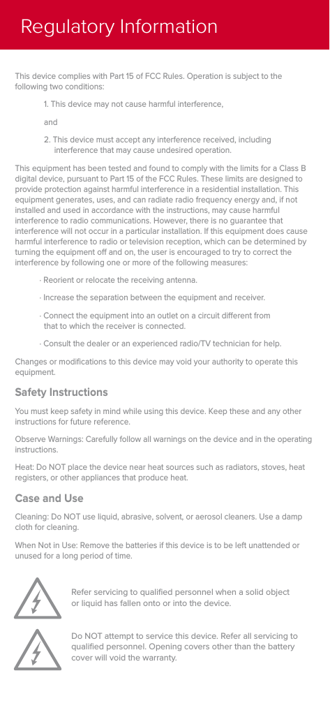Refer servicing to qualiﬁed personnel when a solid object or liquid has fallen onto or into the device.Do NOT attempt to service this device. Refer all servicing to qualiﬁed personnel. Opening covers other than the battery cover will void the warranty.This device complies with Part 15 of FCC Rules. Operation is subject to the following two conditions:1. This device may not cause harmful interference,and2. This device must accept any interference received, including interference that may cause undesired operation.This equipment has been tested and found to comply with the limits for a Class B digital device, pursuant to Part 15 of the FCC Rules. These limits are designed to provide protection against harmful interference in a residential installation. This equipment generates, uses, and can radiate radio frequency energy and, if not installed and used in accordance with the instructions, may cause harmful interference to radio communications. However, there is no guarantee that interference will not occur in a particular installation. If this equipment does cause harmful interference to radio or television reception, which can be determined by turning the equipment o and on, the user is encouraged to try to correct the interference by following one or more of the following measures:∙ Reorient or relocate the receiving antenna.∙ Increase the separation between the equipment and receiver.∙ Connect the equipment into an outlet on a circuit dierent from that to which the receiver is connected. ∙ Consult the dealer or an experienced radio/TV technician for help.Changes or modiﬁcations to this device may void your authority to operate this equipment.Safety InstructionsYou must keep safety in mind while using this device. Keep these and any other instructions for future reference.Observe Warnings: Carefully follow all warnings on the device and in the operating instructions.Heat: Do NOT place the device near heat sources such as radiators, stoves, heat registers, or other appliances that produce heat.Case and UseCleaning: Do NOT use liquid, abrasive, solvent, or aerosol cleaners. Use a damp cloth for cleaning.When Not in Use: Remove the batteries if this device is to be left unattended or unused for a long period of time.Regulatory Information