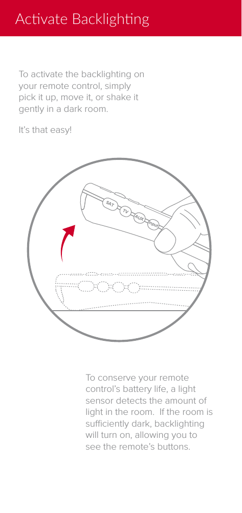 Acvate BacklighngSAT TV AUX inputTo activate the backlighting on your remote control, simply pick it up, move it, or shake it gently in a dark room.It&rsquo;s that easy!To conserve your remote control&rsquo;s battery life, a light sensor detects the amount of light in the room.  If the room is suciently dark, backlighting will turn on, allowing you to see the remote&rsquo;s buttons.