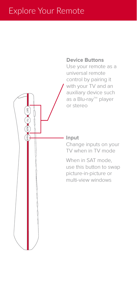 Explore Your RemoteDevice ButtonsUse your remote as a universal remote control by pairing it with your TV and an auxiliary device such as a Blu-ray&trade; player or stereo InputChange inputs on your TV when in TV modeWhen in SAT mode, use this button to swap picture-in-picture or multi-view windowsSAT TV AUX input